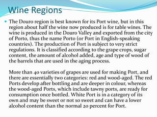 Wine Regions
 The Douro region is best known for its Port wine, but in this
region about half the wine now produced is for table wines. The
wine is produced in the Douro Valley and exported from the city
of Porto, thus the name Porto (or Port in English-speaking
countries). The production of Port is subject to very strict
regulations. It is classified according to the grape crops, sugar
content, the amount of alcohol added, age and type of wood of
the barrels that are used in the aging process.
More than 40 varieties of grapes are used for making Port, and
there are essentially two categories: red and wood-aged. The red
Ports develop after bottling and are deeper in colour, whereas
the wood-aged Ports, which include tawny ports, are ready for
consumption once bottled. White Port is in a category of its
own and may be sweet or not so sweet and can have a lower
alcohol content than the normal 20 percent for Port.
 