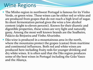 Wine Regions
 The Minho region in northwest Portugal is famous for its Vinho
Verde, or green wine. These wines can be either red or white and
are produced from grapes that do not reach a high level of sugar.
Its short fermentation period gives the wine a low alcohol
content (eight to eleven percent). Known for their diuretic and
digestible properties, these wines are very light and naturally
gassy. Among the most well known brands are the Soalheiro,
Palácio da Brejoeira and Vinho Alvarinho.
 Dão wine is produced in a mountainous area in the north,
where the mountains protect the grapes (castas) from maritime
and continental influences. Both red and white wines are
produced here including fruity reds for younger drinking and
dry white wines. It is often said that the Dão region produces
some of the best wines in Portugal including the Grão Vasco
and the Aliança.
 