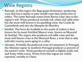Wine Regions
 Bairrada, in this region the Baga grape dominates, producing
wine that has a smoky or pine needle taste that needs time to
soften. The name Bairrada comes from Barros (clay) due to the
region's soil. Wines produced include red, white and table wine
but the most well known is its sparkling wine, the Conde de
Cantanhede and also the Marquês de Marialva.
 Setúbal. The Serra da Arrábida to the south of Lisbon is best
known for its sweet fortified Muscat wine, known as Moscatel
de Setúbal. The region also produces red table wine and the
most well known wine is the Moscatel Roxo, a wine that is only
sold after twenty years aging in a cellar.
 Alentejo. Probably the preferred wine of consumers in Portugal,
the Alentejo region in southern Portugal produces 12 percent of
the nation's wine. Wines produced include a slightly acidic red,
and fruity white wines. Wines from this region are widely
exported, notably to China.
 