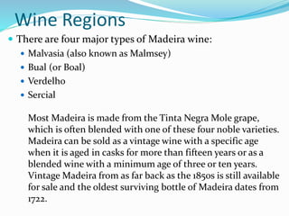 Wine Regions
 There are four major types of Madeira wine:
 Malvasia (also known as Malmsey)
 Bual (or Boal)
 Verdelho
 Sercial
Most Madeira is made from the Tinta Negra Mole grape,
which is often blended with one of these four noble varieties.
Madeira can be sold as a vintage wine with a specific age
when it is aged in casks for more than fifteen years or as a
blended wine with a minimum age of three or ten years.
Vintage Madeira from as far back as the 1850s is still available
for sale and the oldest surviving bottle of Madeira dates from
1722.
 