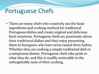 Portuguese Chefs
 There are many chefs who creatively use the basic
ingredients and cooking method for traditional
Portuguese dishes and create original and delicious
food variations. Portuguese chefs are passionate about
their traditional dishes and they enjoy presenting
them to foreigners who have never tasted them before.
Whether they are cooking a simple traditional dish or
a sumptuous dinner, Portuguese chefs take pride in
what they do, and this is readily noticeable in the
unforgettable taste of their cooking.
 