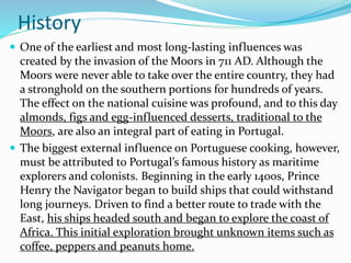 History
 One of the earliest and most long-lasting influences was
created by the invasion of the Moors in 711 AD. Although the
Moors were never able to take over the entire country, they had
a stronghold on the southern portions for hundreds of years.
The effect on the national cuisine was profound, and to this day
almonds, figs and egg-influenced desserts, traditional to the
Moors, are also an integral part of eating in Portugal.
 The biggest external influence on Portuguese cooking, however,
must be attributed to Portugal’s famous history as maritime
explorers and colonists. Beginning in the early 1400s, Prince
Henry the Navigator began to build ships that could withstand
long journeys. Driven to find a better route to trade with the
East, his ships headed south and began to explore the coast of
Africa. This initial exploration brought unknown items such as
coffee, peppers and peanuts home.
 