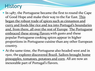 History
 In 1487, the Portuguese became the first to round the Cape
of Good Hope and make their way to the Far East. This
began the robust trade of spices such as cinnamon and
curry and foods like rice and tea into Portugal’s boundaries
and, from there, all over the rest of Europe. The Portuguese
embraced these strong flavors with gusto and these
popular Portuguese cooking spices appear in higher
proportions in Portuguese cuisine than any other European
country.
 At the same time, the Portuguese also headed west and in
1500, the explorer discovered Brazil. Sailors brought home
pineapples, tomatoes, potatoes and corn. All are now an
inexorable part of Portugal’s flavors.
 