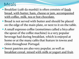Meals
 Breakfast (café da manhã) is often consists of fresh
bread, with butter, ham, cheese or jam, accompanied
with coffee, milk, tea or hot chocolate.
 Bread is not served with butter and should be placed
on the edge of the main plate, or next to it on the table.
 A small espresso coffee (sometimes called a bica after
the spout of the coffee machine) is a very popular
beverage had during breakfast, which is enjoyed at
home or at the many cafés that feature in towns and
cities throughout Portugal.
 Sweet pastries are also very popular, as well as
breakfast cereal, mixed with milk or yogurt and fruit.
 