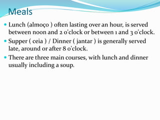 Meals
 Lunch (almoço ) often lasting over an hour, is served
between noon and 2 o'clock or between 1 and 3 o'clock.
 Supper ( ceia ) / Dinner ( jantar ) is generally served
late, around or after 8 o'clock.
 There are three main courses, with lunch and dinner
usually including a soup.
 
