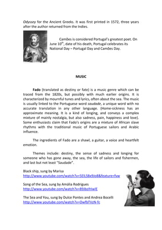 Odyssey for the Ancient Greeks. It was first printed in 1572, three years
after the author returned from the Indies.


                      Camões is considered Portugal’s greatest poet. On
                June 10th, date of his death, Portugal celebrates its
                National Day – Portugal Day and Camões Day.




                                 MUSIC


      Fado (translated as destiny or fate) is a music genre which can be
traced from the 1820s, but possibly with much earlier origins. It is
characterized by mournful tunes and lyrics, often about the sea. The music
is usually linked to the Portuguese word saudade, a unique word with no
accurate translation in any other language. (Home-sickness has an
approximate meaning. It is a kind of longing, and conveys a complex
mixture of mainly nostalgia, but also sadness, pain, happiness and love).
Some enthusiasts claim that Fado's origins are a mixture of African slave
rhythms with the traditional music of Portuguese sailors and Arabic
influence.

     The ingredients of Fado are a shawl, a guitar, a voice and heartfelt
emotion.

      Themes include: destiny, the sense of sadness and longing for
someone who has gone away, the sea, the life of sailors and fishermen,
and last but not least "Saudade”.

Black ship, sung by Marisa
http://www.youtube.com/watch?v=5ElLSBx9Jo8&feature=fvw

Song of the Sea, sung by Amália Rodrigues
http://www.youtube.com/watch?v=89JbzIhIwlE

The Sea and You, sung by Dulce Pontes and Andrea Bocelli
http://www.youtube.com/watch?v=OwfbTVzN-fc
 