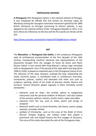 PORTUGUESE AMTHEM

A Portuguesa (The Portuguese Hymn), is the national anthem of Portugal.
It was composed by Alfredo Keil and written by Henrique Lopes de
Mendonça during the resurgent nationalist movement ignited by the 1890
British ultimatum to Portugal concerning its African colonies. It was
adopted as the national anthem of the Portuguese Republic in 1911. In its
lyrics there are references to the Sea and the first words are Heroes of the
Sea.

http://www.youtube.com/watch?v=AqwU1OT36jg&feature=related



                                    ART

The Manueline, or Portuguese late Gothic, is the sumptuous Portuguese
style of architectural ornamentation of the first decades of the 16th
century, incorporating maritime elements and representations of the
discoveries brought from the voyages of Vasco da Gama and Pedro
Álvares Cabral. It was named after King Manuel I, whose reign coincided
with its development. Even if the period of this style didn't last long (from
1490 to 1520), it played an important part in the Portuguese history of art.
The influence of the style, however, outlived the king. Celebrating the
newly maritime power, it manifested itself in architecture (churches,
monasteries, palaces, castles) and extended into other arts such as
sculpture, painting, works of art made of precious metals, faience and
furniture. Several elements appear regularly in these intricately carved
stoneworks :

      elements used on ships : the armillar sphere (a navigational
       instrument and the personal emblem of Manuel I and also symbol
       of the cosmos), spheres, anchors, anchor chains, ropes and cables.
      elements from the sea, such as shells, pearls and strings of
       seaweed.
      botanical motifs such as laurel branches, oak leaves, acorns, poppy
       capsules, corncobs, thistles.
      symbols of Christianity : such as the cross of the Order of Christ
       (former Templar knights), the military order that played a
       prominent role and helped finance the first voyages of discovery.
       The cross of this order decorated the sails of the Portuguese ships.
 
