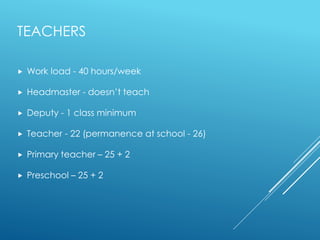TEACHERS
 Work load - 40 hours/week
 Headmaster - doesn’t teach
 Deputy - 1 class minimum
 Teacher - 22 (permanence at school - 26)
 Primary teacher – 25 + 2
 Preschool – 25 + 2
 