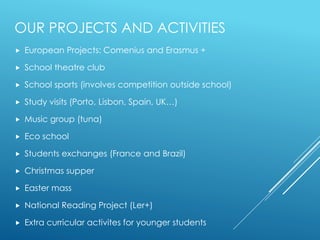 OUR PROJECTS AND ACTIVITIES
 European Projects: Comenius and Erasmus +
 School theatre club
 School sports (involves competition outside school)
 Study visits (Porto, Lisbon, Spain, UK…)
 Music group (tuna)
 Eco school
 Students exchanges (France and Brazil)
 Christmas supper
 Easter mass
 National Reading Project (Ler+)
 Extra curricular activites for younger students
 