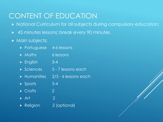 CONTENT OF EDUCATION
 National Curriculum for all subjects during compulsory education;
 45 minutes lessons; break every 90 minutes
 Main subjects:
 Portuguese 4-6 lessons
 Maths 6 lessons
 English 3-4
 Sciences 3 - 7 lessons each
 Humanities 2/3 - 6 lessons each
 Sports 3-4
 Crafts 2
 Art 2
 Religion 2 (optional)
 