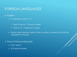 FOREIGN LANGUAGES
 English:
 Compulsory year 3 – 9
 Books used: Mainly made in the country or made in the UK but
adapted to the NC
 French/German/Spanish
 from year 7
 3/2 lessons/week
• Year 3 and 4 - 2 hours a week
• Year 5 – 9 – 3 lessons a week
 
