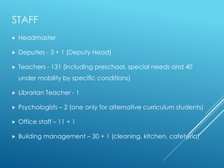 STAFF
 Headmaster
 Deputies - 3 + 1 (Deputy Head)
 Teachers - 131 (including preschool, special needs and 40
under mobility by specific conditions)
 Librarian Teacher - 1
 Psychologists – 2 (one only for alternative curriculum students)
 Office staff – 11 + 1
 Building management – 30 + 1 (cleaning, kitchen, cafeteria)
 