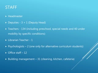 STAFF
 Headmaster
 Deputies - 3 + 1 (Deputy Head)
 Teachers - 134 (including preschool, special needs and 40 under
mobility by specific conditions)
 Librarian Teacher - 1
 Psychologists – 2 (one only for alternative curriculum students)
 Office staff – 12
 Building management – 31 (cleaning, kitchen, cafeteria)
 