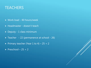 TEACHERS
 Work load - 40 hours/week
 Headmaster - doesn’t teach
 Deputy - 1 class minimum
 Teacher - 22 (permanence at school - 26)
 Primary teacher (Year 1 to 4) – 25 + 2
 Preschool – 25 + 2
 