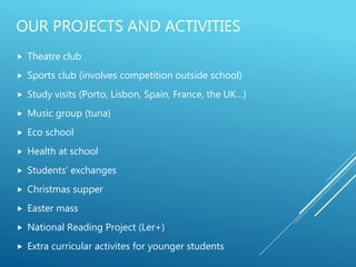 OUR PROJECTS AND ACTIVITIES
 Theatre club
 Sports club (involves competition outside school)
 Study visits (Porto, Lisbon, Spain, France, the UK…)
 Music group (tuna)
 Eco school
 Health at school
 Students’ exchanges
 Christmas supper
 Easter mass
 National Reading Project (Ler+)
 Extra curricular activites for younger students
 