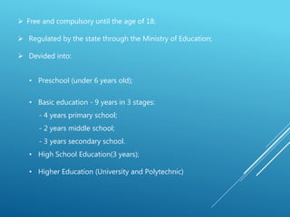  Free and compulsory until the age of 18;
 Regulated by the state through the Ministry of Education;
 Devided into:
• Preschool (under 6 years old);
• Basic education - 9 years in 3 stages:
- 4 years primary school;
- 2 years middle school;
- 3 years secondary school.
• High School Education(3 years);
• Higher Education (University and Polytechnic)
 