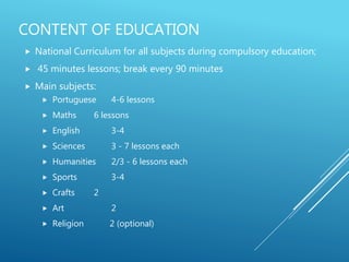 CONTENT OF EDUCATION
 National Curriculum for all subjects during compulsory education;
 45 minutes lessons; break every 90 minutes
 Main subjects:
 Portuguese 4-6 lessons
 Maths 6 lessons
 English 3-4
 Sciences 3 - 7 lessons each
 Humanities 2/3 - 6 lessons each
 Sports 3-4
 Crafts 2
 Art 2
 Religion 2 (optional)
 