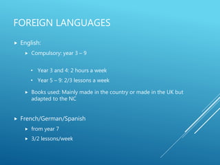 FOREIGN LANGUAGES
 English:
 Compulsory: year 3 – 9
 Books used: Mainly made in the country or made in the UK but
adapted to the NC
 French/German/Spanish
 from year 7
 3/2 lessons/week
• Year 3 and 4: 2 hours a week
• Year 5 – 9: 2/3 lessons a week
 