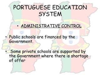 PORTUGUESE EDUCATION
SYSTEM
• ADMINISTRATIVE CONTROL
• Public schools are financed by the
Government.
• Some private schools are supported by
the Government where there is shortage
of offer
 