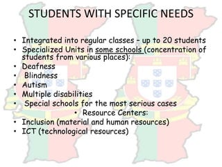 STUDENTS WITH SPECIFIC NEEDS
• Integrated into regular classes – up to 20 students
• Specialized Units in some schools (concentration of
students from various places):
• Deafness
• Blindness
• Autism
• Multiple disabilities
• Special schools for the most serious cases
• Resource Centers:
• Inclusion (material and human resources)
• ICT (technological resources)
 