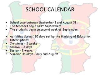 SCHOOL CALENDAR
• School year between September 1 and August 31 :
• The teachers begin on 1st September;
• The students begin on second week of September.
• Activities during 180 days set by the Ministry of Education
• Interruptions:
• Christmas - 2 weeks
• Carnival - 3 days
• Easter - 2 weeks
• Summer Holidays - July and August
 