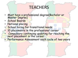 TEACHERS
• Must have a professional degree(Bachelor or
Master Degree)
• School Boards
• National placing
• School hiring for transitional needs
• 10 placements in the professional career
• Compulsory continuing updating for reaching the
next placement in the career
• Performance Assessment each cycle of two years
 