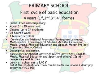 PRIMARY SCHOOL
First cycle of basic education
4 years (1st,2nd,3rd,4th forms)
• Public –Free and compulsory
• Ages: 6 to 10 years old.
• Classes up to 24 students.
• 25 hours a week
• 1 teacher per class.
• Curriculum and National Programs (Portuguese Language,
Mathematics, Environmental Studies, Artistic Expression,
Music, Drama, Physical Education and Speech-Motor, Project,
Supported Study, Civics)
• Descriptive evaluation.
• Curricular Enrichment Activities (extra-activities)- English,
Music, Physical Education and Sport, and others) . Is not
compulsory and is free
• Lunch at school costs 1,40 €
But if the students are from families with low incomes, don’t pay
or pay half (0,73€)
 