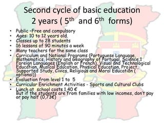 Second cycle of basic education
2 years ( 5th and 6th forms)
• Public –Free and compulsory
• Ages: 10 to 12 years old.
• Classes up to 28 students
• 16 lessons of 90 minutes a week
• Many teachers for the same class
• Curriculum and National Programs (Portuguese Language,
Mathematics, History and Geography of Portugal, Science,1
Foreign Languages (English or French), Visual and Technological
Education, Musical Education, Physical Education, Project,
Supported Study, Civics, Religious and Moral Education (
optional))
• Evaluation from level 1 to 5
• Curricular Enrichment Activities - Sports and Cultural Clubs
• Lunch at school costs 1,40 €
But if the students are from families with low incomes, don’t pay
or pay half (0,73€)
 