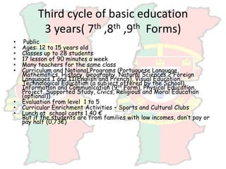 Third cycle of basic education
3 years( 7th ,8th ,9th Forms)
• Public
• Ages: 12 to 15 years old
• Classes up to 28 students
• 17 lesson of 90 minutes a week
• Many teachers for the same class
• Curriculum and National Programs (Portuguese Language,
Mathematics, History, Geography, Natural Sciences,2 Foreign
Languages I and II(English and French), Visual Education,
Technological Education (a subject offered by the School),
Information and Communication (9th Form), Physical Education,
Project, Supported Study, Civics, Religious and Moral Education
(optional))
• Evaluation from level 1 to 5
• Curricular Enrichment Activities – Sports and Cultural Clubs
• Lunch at school costs 1,40 €
But if the students are from families with low incomes, don’t pay or
pay half (0,73€)
 