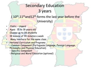 Secondary Education
3 years
( 10th,11thand12th forms the last year before the
University)
• Public - Unpaid
• Ages: 15 to 18 years old
• Classes up to 28 students
• 18 lessons of 90 minutes a week
• Many teachers for the same class
• National Curriculum and Programs
• Common Component (Portuguese Language, Foreign Language,
Philosophy and Physical Education)
• Specific Component
• Religious and Moral Education (optional)
 