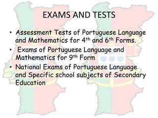 EXAMS AND TESTS
• Assessment Tests of Portuguese Language
and Mathematics for 4th and 6th Forms.
• Exams of Portuguese Language and
Mathematics for 9th Form
• National Exams of Portuguese Language
and Specific school subjects of Secondary
Education
 