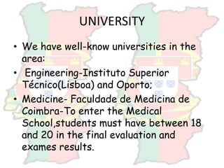 UNIVERSITY
• We have well-know universities in the
area:
• Engineering-Instituto Superior
Técnico(Lisboa) and Oporto;
• Medicine- Faculdade de Medicina de
Coimbra-To enter the Medical
School,students must have between 18
and 20 in the final evaluation and
exames results.
 