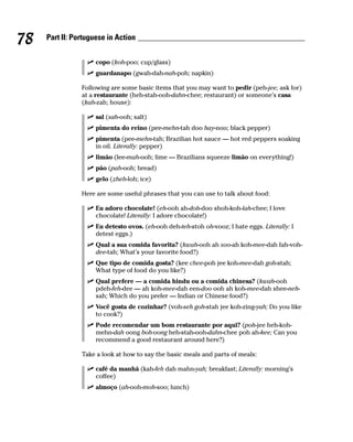 78   Part II: Portuguese in Action


                     copo (koh-poo; cup/glass)
                     guardanapo (gwah-dah-nah-poh; napkin)

                Following are some basic items that you may want to pedir (peh-jee; ask for)
                at a restaurante (heh-stah-ooh-dahn-chee; restaurant) or someone’s casa
                (kah-zah; house):

                     sal (sah-ooh; salt)
                     pimenta do reino (pee-mehn-tah doo hay-noo; black pepper)
                     pimenta (pee-mehn-tah; Brazilian hot sauce — hot red peppers soaking
                     in oil. Literally: pepper)
                     limão (lee-mah-ooh; lime — Brazilians squeeze limão on everything!)
                     pão (pah-ooh; bread)
                     gelo (zheh-loh; ice)

                Here are some useful phrases that you can use to talk about food:

                     Eu adoro chocolate! (eh-ooh ah-doh-doo shoh-koh-lah-chee; I love
                     chocolate! Literally: I adore chocolate!)
                     Eu detesto ovos. (eh-ooh deh-teh-stoh oh-vooz; I hate eggs. Literally: I
                     detest eggs.)
                     Qual a sua comida favorita? (kwah-ooh ah soo-ah koh-mee-dah fah-voh-
                     dee-tah; What’s your favorite food?)
                     Que tipo de comida gosta? (kee chee-poh jee koh-mee-dah goh-stah;
                     What type of food do you like?)
                     Qual prefere — a comida hindu ou a comida chinesa? (kwah-ooh
                     pdeh-feh-dee — ah koh-mee-dah een-doo ooh ah koh-mee-dah shee-neh-
                     sah; Which do you prefer — Indian or Chinese food?)
                     Você gosta de cozinhar? (voh-seh goh-stah jee koh-zing-yah; Do you like
                     to cook?)
                     Pode recomendar um bom restaurante por aqui? (poh-jee heh-koh-
                     mehn-dah oong boh-oong heh-stah-ooh-dahn-chee poh ah-kee; Can you
                     recommend a good restaurant around here?)

                Take a look at how to say the basic meals and parts of meals:

                     café da manhã (kah-feh dah mahn-yah; breakfast; Literally: morning’s
                     coffee)
                     almoço (ah-ooh-moh-soo; lunch)
 