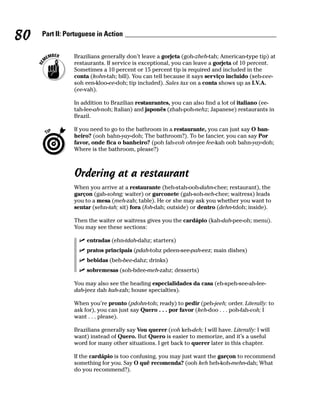 80   Part II: Portuguese in Action


                Brazilians generally don’t leave a gorjeta (goh-zheh-tah; American-type tip) at
                restaurants. If service is exceptional, you can leave a gorjeta of 10 percent.
                Sometimes a 10 percent or 15 percent tip is required and included in the
                conta (kohn-tah; bill). You can tell because it says serviço incluido (seh-vee-
                soh een-kloo-ee-doh; tip included). Sales tax on a conta shows up as I.V.A.
                (ee-vah).

                In addition to Brazilian restaurantes, you can also find a lot of italiano (ee-
                tah-lee-ah-noh; Italian) and japonês (zhah-poh-nehz; Japanese) restaurants in
                Brazil.

                If you need to go to the bathroom in a restaurante, you can just say O ban-
                heiro? (ooh bahn-yay-doh; The bathroom?). To be fancier, you can say Por
                favor, onde fica o banheiro? (poh fah-voh ohn-jee fee-kah ooh bahn-yay-doh;
                Where is the bathroom, please?)



                Ordering at a restaurant
                When you arrive at a restaurante (heh-stah-ooh-dahn-chee; restaurant), the
                garçon (gah-sohng; waiter) or garconete (gah-soh-neh-chee; waitress) leads
                you to a mesa (meh-zah; table). He or she may ask you whether you want to
                sentar (sehn-tah; sit) fora (foh-dah; outside) or dentro (dehn-tdoh; inside).

                Then the waiter or waitress gives you the cardápio (kah-dah-pee-oh; menu).
                You may see these sections:

                     entradas (ehn-tdah-dahz; starters)
                     pratos principais (pdah-tohz pdeen-see-pah-eez; main dishes)
                     bebidas (beh-bee-dahz; drinks)
                     sobremesas (soh-bdee-meh-zahz; desserts)

                You may also see the heading especialidades da casa (eh-speh-see-ah-lee-
                dah-jeez dah kah-zah; house specialties).

                When you’re pronto (pdohn-toh; ready) to pedir (peh-jeeh; order. Literally: to
                ask for), you can just say Quero . . . por favor (keh-doo . . . poh-fah-voh; I
                want . . . please).

                Brazilians generally say Vou querer (voh keh-deh; I will have. Literally: I will
                want) instead of Quero. But Quero is easier to memorize, and it’s a useful
                word for many other situations. I get back to querer later in this chapter.

                If the cardápio is too confusing, you may just want the garçon to recommend
                something for you. Say O quê recomenda? (ooh keh heh-koh-mehn-dah; What
                do you recommend?).
 