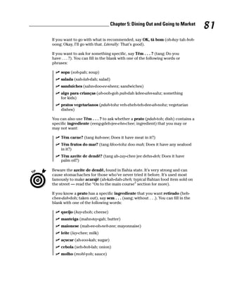 ________________________________ Chapter 5: Dining Out and Going to Market
                                                                                               81
          If you want to go with what is recommended, say OK, tá bom (oh-kay tah boh-
          oong; Okay, I’ll go with that. Literally: That’s good).

          If you want to ask for something specific, say Têm . . . ? (tang; Do you
          have . . . ?). You can fill in the blank with one of the following words or
          phrases:

               sopa (soh-pah; soup)
               salada (sah-lah-dah; salad)
               sanduíches (sahn-doo-ee-sheez; sandwiches)
               algo para crianças (ah-ooh-goh pah-dah kdee-ahn-sahz; something
               for kids)
               pratos vegetarianos (pdah-tohz veh-zheh-teh-dee-ah-nohz; vegetarian
               dishes)

          You can also use Têm . . . ? to ask whether a prato (pdah-toh; dish) contains a
          specific ingrediente (eeng-gdeh-jee-ehn-chee; ingredient) that you may or
          may not want:

               Têm carne? (tang kah-nee; Does it have meat in it?)
               Têm frutos do mar? (tang fdoo-tohz doo mah; Does it have any seafood
               in it?)
               Têm azeite de dendê? (tang ah-zay-chee jee dehn-deh; Does it have
               palm oil?)

          Beware the azeite de dendê, found in Bahia state. It’s very strong and can
          cause stomachaches for those who’ve never tried it before. It’s used most
          famously to make acarajé (ah-kah-dah-zheh; typical Bahian food item sold on
          the street — read the “On to the main course” section for more).

          If you know a prato has a specific ingrediente that you want retirado (heh-
          chee-dah-doh; taken out), say sem . . . (sang; without . . .). You can fill in the
          blank with one of the following words:

               queijo (kay-zhoh; cheese)
               manteiga (mahn-tay-gah; butter)
               maionese (mah-ee-oh-neh-zee; mayonnaise)
               leite (lay-chee; milk)
               açucar (ah-soo-kah; sugar)
               cebola (seh-boh-lah; onion)
               molho (mohl-yoh; sauce)
 