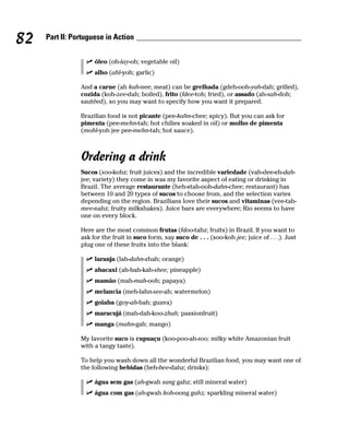 82   Part II: Portuguese in Action


                     óleo (oh-lay-oh; vegetable oil)
                     alho (ahl-yoh; garlic)

                And a carne (ah kah-nee; meat) can be grelhada (gdeh-ooh-yah-dah; grilled),
                cozida (koh-zee-dah; boiled), frito (fdee-toh; fried), or assado (ah-sah-doh;
                sautéed), so you may want to specify how you want it prepared.

                Brazilian food is not picante (pee-kahn-chee; spicy). But you can ask for
                pimenta (pee-mehn-tah; hot chilies soaked in oil) or molho de pimenta
                (mohl-yoh jee pee-mehn-tah; hot sauce).



                Ordering a drink
                Sucos (soo-kohz; fruit juices) and the incredible variedade (vah-dee-eh-dah-
                jee; variety) they come in was my favorite aspect of eating or drinking in
                Brazil. The average restaurante (heh-stah-ooh-dahn-chee; restaurant) has
                between 10 and 20 types of sucos to choose from, and the selection varies
                depending on the region. Brazilians love their sucos and vitaminas (vee-tah-
                mee-nahz; fruity milkshakes). Juice bars are everywhere; Rio seems to have
                one on every block.

                Here are the most common frutas (fdoo-tahz; fruits) in Brazil. If you want to
                ask for the fruit in suco form, say suco de . . . (soo-koh jee; juice of . . .). Just
                plug one of these fruits into the blank:

                     laranja (lah-dahn-zhah; orange)
                     abacaxi (ah-bah-kah-shee; pineapple)
                     mamão (mah-mah-ooh; papaya)
                     melancia (meh-lahn-see-ah; watermelon)
                     goiaba (goy-ah-bah; guava)
                     maracujá (mah-dah-koo-zhah; passionfruit)
                     manga (mahn-gah; mango)

                My favorite suco is cupuaçu (koo-poo-ah-soo; milky white Amazonian fruit
                with a tangy taste).

                To help you wash down all the wonderful Brazilian food, you may want one of
                the following bebidas (beh-bee-dahz; drinks):

                     água sem gas (ah-gwah sang gahz; still mineral water)
                     água com gas (ah-gwah koh-oong gahz; sparkling mineral water)
 