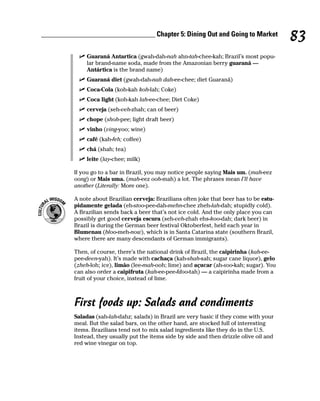 ________________________________ Chapter 5: Dining Out and Going to Market
                                                                                            83
               Guaraná Antartica (gwah-dah-nah ahn-tah-chee-kah; Brazil’s most popu-
               lar brand-name soda, made from the Amazonian berry guaraná —
               Antártica is the brand name)
               Guaraná diet (gwah-dah-nah dah-ee-chee; diet Guaraná)
               Coca-Cola (koh-kah koh-lah; Coke)
               Coca light (koh-kah lah-ee-chee; Diet Coke)
               cerveja (seh-veh-zhah; can of beer)
               chope (shoh-pee; light draft beer)
               vinho (ving-yoo; wine)
               café (kah-feh; coffee)
               chá (shah; tea)
               leite (lay-chee; milk)

          If you go to a bar in Brazil, you may notice people saying Mais um. (mah-eez
          oong) or Mais uma. (mah-eez ooh-mah) a lot. The phrases mean I’ll have
          another (Literally: More one).

          A note about Brazilian cerveja: Brazilians often joke that beer has to be estu-
          pidamente gelada (eh-stoo-pee-dah-mehn-chee zheh-lah-dah; stupidly cold).
          A Brazilian sends back a beer that’s not ice cold. And the only place you can
          possibly get good cerveja escura (seh-veh-zhah ehs-koo-dah; dark beer) in
          Brazil is during the German beer festival Oktoberfest, held each year in
          Blumenau (bloo-meh-now), which is in Santa Catarina state (southern Brazil,
          where there are many descendants of German immigrants).

          Then, of course, there’s the national drink of Brazil, the caipirinha (kah-ee-
          pee-deen-yah). It’s made with cachaça (kah-shah-sah; sugar cane liquor), gelo
          (zheh-loh; ice), limão (lee-mah-ooh; lime) and açucar (ah-soo-kah; sugar). You
          can also order a caipifruta (kah-ee-pee-fdoo-tah) — a caipirinha made from a
          fruit of your choice, instead of lime.



          First foods up: Salads and condiments
          Saladas (sah-lah-dahz; salads) in Brazil are very basic if they come with your
          meal. But the salad bars, on the other hand, are stocked full of interesting
          items. Brazilians tend not to mix salad ingredients like they do in the U.S.
          Instead, they usually put the items side by side and then drizzle olive oil and
          red wine vinegar on top.
 