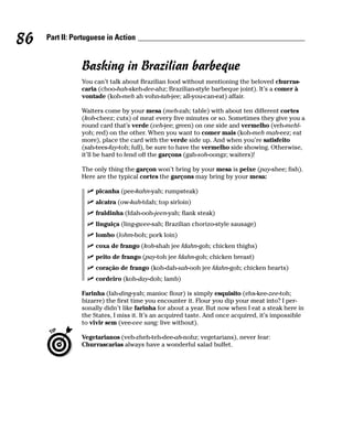 86   Part II: Portuguese in Action


                Basking in Brazilian barbeque
                You can’t talk about Brazilian food without mentioning the beloved churras-
                caria (choo-hah-skeh-dee-ahz; Brazilian-style barbeque joint). It’s a comer à
                vontade (koh-meh ah vohn-tah-jee; all-you-can-eat) affair.

                Waiters come by your mesa (meh-zah; table) with about ten different cortes
                (koh-cheez; cuts) of meat every five minutes or so. Sometimes they give you a
                round card that’s verde (veh-jee; green) on one side and vermelho (veh-mehl-
                yoh; red) on the other. When you want to comer mais (koh-meh mah-eez; eat
                more), place the card with the verde side up. And when you’re satisfeito
                (sah-tees-fay-toh; full), be sure to have the vermelho side showing. Otherwise,
                it’ll be hard to fend off the garçons (gah-soh-oongz; waiters)!

                The only thing the garçon won’t bring by your mesa is peixe (pay-shee; fish).
                Here are the typical cortes the garçons may bring by your mesa:

                     picanha (pee-kahn-yah; rumpsteak)
                     alcatra (ow-kah-tdah; top sirloin)
                     fraldinha (fdah-ooh-jeen-yah; flank steak)
                     linguiça (ling-gwee-sah; Brazilian chorizo-style sausage)
                     lombo (lohm-boh; pork loin)
                     coxa de frango (koh-shah jee fdahn-goh; chicken thighs)
                     peito de frango (pay-toh jee fdahn-goh; chicken breast)
                     coração de frango (koh-dah-sah-ooh jee fdahn-goh; chicken hearts)
                     cordeiro (koh-day-doh; lamb)

                Farinha (fah-ding-yah; manioc flour) is simply esquisito (ehs-kee-zee-toh;
                bizarre) the first time you encounter it. Flour you dip your meat into? I per-
                sonally didn’t like farinha for about a year. But now when I eat a steak here in
                the States, I miss it. It’s an acquired taste. And once acquired, it’s impossible
                to vivir sem (vee-vee sang; live without).

                Vegetarianos (veh-zheh-teh-dee-ah-nohz; vegetarians), never fear:
                Churrascarias always have a wonderful salad buffet.
 