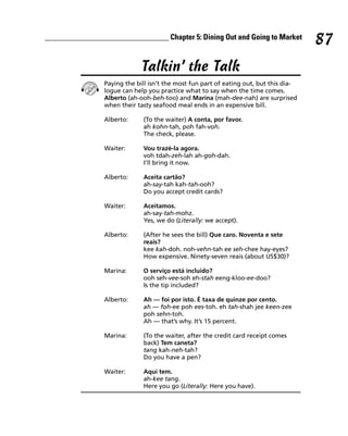 ________________________________ Chapter 5: Dining Out and Going to Market
                                                                                        87
                              Talkin’ the Talk
                 Paying the bill isn’t the most fun part of eating out, but this dia-
                 logue can help you practice what to say when the time comes.
                 Alberto (ah-ooh-beh-too) and Marina (mah-dee-nah) are surprised
                 when their tasty seafood meal ends in an expensive bill.

                 Alberto:     (To the waiter) A conta, por favor.
                              ah kohn-tah, poh fah-voh.
                              The check, please.

                 Waiter:      Vou trazé-la agora.
                              voh tdah-zeh-lah ah-goh-dah.
                              I’ll bring it now.

                 Alberto:     Aceita cartão?
                              ah-say-tah kah-tah-ooh?
                              Do you accept credit cards?

                 Waiter:      Aceitamos.
                              ah-say-tah-mohz.
                              Yes, we do (Literally: we accept).

                 Alberto:     (After he sees the bill) Que caro. Noventa e sete
                              reais?
                              kee kah-doh. noh-vehn-tah ee seh-chee hay-eyes?
                              How expensive. Ninety-seven reais (about US$30)?

                 Marina:      O serviço está incluido?
                              ooh seh-vee-soh eh-stah eeng-kloo-ee-doo?
                              Is the tip included?

                 Alberto:     Ah — foi por isto. É taxa de quinze por cento.
                              ah — foh-ee poh ees-toh. eh tah-shah jee keen-zee
                              poh sehn-toh.
                              Ah — that’s why. It’s 15 percent.

                 Marina:      (To the waiter, after the credit card receipt comes
                              back) Tem caneta?
                              tang kah-neh-tah?
                              Do you have a pen?

                 Waiter:      Aqui tem.
                              ah-kee tang.
                              Here you go (Literally: Here you have).
 