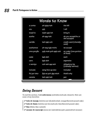 88   Part II: Portuguese in Action




                                       Words to Know
                        a conta           ah kohn-tah              the bill
                        vou               voh                      I will
                        trazé-lo          tdah-zeh-loh             bring it
                        aceita            ah-say-tah               do you accept/he or
                                                                   she accepts
                        cartão            kah-tah-ooh              credit card (Literally:
                                                                   card)
                        aceitamos         ah-say-tah-mohz          we accept
                        uma porção        ooh-mah poh-sah-ooh      an order (one portion
                                                                   of food)
                        cada              kah-dah                  each
                        caro              kah-doh                  expensive
                        o serviço         ooh seh-vee-soh          obligatory tip
                                                                   (Literally: service)
                        incluido          eeng kloo-ee-doo         included
                        foi por isto      foh-ee poh dee-stoh      that’s why
                        caneta            kah-neh-tah              pen




                Doing Dessert
                To end the section, I talk sobremesa (soh-bdee-meh-zah; dessert). Here are
                some of my favorites:

                     bolo de laranja (boh-loo jee lah-dahn-zhah; orange-flavored pound cake)
                     bolo de limão (boh-loo jee lee-mah-ooh; lime-flavored pound cake)
                     flan (fluhn; flan custard)
                     mousse de maracujá (mooz jee mah-dah-koo-jah; passionfruit mousse)
 