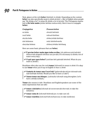 90   Part II: Portuguese in Action


                Next, glance at the verb beber (beh-beh; to drink). Depending on the context,
                beber can also specifically mean to drink alcohol — like in English when people
                say “He drinks a lot” to mean He drinks a lot of alcohol. The Portuguese equiva-
                lent is Ele bebe muito (eh-lee beh-bee moh-ee-toh). Here’s how to conjugate
                beber:

                Conjugation                    Pronunciation
                eu bebo                        eh-ooh beh-boh
                você bebe                      voh-seh beh-bee
                ele/ela bebe                   eh-lee/eh-lah beh-bee
                nós bebemos                    nohz beh-beh-mohz
                eles/elas bebem                eh-leez/eh-lahz beh-bang

                Here are some basic phrases that use beber:

                     É preciso beber muita água todos os dias. (eh pdeh-see-zoh beh-beh
                     moh-ee-tah ah-gwah toh-dooz ooz jee-ahz; It’s necessary to drink a lot of
                     water every day.)
                     O quê quer para beber? (ooh kee keh pah-dah beh-beh; What do you
                     want to drink?)

                Brazilians often also use the verb tomar (toh-mah) to mean to drink. It’s okay
                to use tomar when you’d say in English to have a drink.

                     Gostaria de tomar uma Coca-Cola? (gohs-tah-dee-ah jee toh-mah ooh-
                     mah koh-kah koh-lah; Would you like to have a Coke?)
                     Vamos tomar um drinque. (vah-mohz toh-mah oong dreeng-kee; Let’s
                     have a drink/cocktail.)

                Tomar also means to take. Brazilians and English-speakers use some of the
                same expressions that use take:

                     tomar a iniciativa (toh-mah ah ee-nee-see-ah-chee-vah; to take the
                     initiative)
                     tomar conta de (toh-mah kohn-tah jee; to take care of)
                     tomar remédios (toh-mah heh-meh-jee-ooz; to take medicine)
 