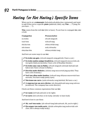 92   Part II: Portuguese in Action



     Having (or Not Having) Specific Items
                When you’re at a restaurante (heh-stah-ooh-dahn-chee; restaurant) and want
                to ask if they serve a specific prato (pdah-toh; dish), say Têm . . . ? (tang; Do
                you have . . . ?).

                Têm comes from the verb ter (teh; to have). To see how to conjugate ter, take
                a look:

                Conjugation                     Pronunciation
                eu tenho                        eh-ooh tang-yoh
                você tem                        voh-seh tang
                ele/ela tem                     eh-lee/eh-lah tang
                nós temos                       nohz teh-mohz
                eles/elas têm                   eh-leez/eh-lahz tang

                And here are some ways to use ter:

                     Eu tenho um gato. (eh-ooh tang-yoh oong gah-toh; I have a cat.)
                     Eu tenho muitos amigos brasileiros. (eh-ooh tang-yoh moo-ee-tohz ah-
                     mee-gohz bdah-zee-lay-dohz; I have a lot of Brazilian friends.)
                     Eu tenho uma casa na Bahia. (eh-ooh tang-yoh ooh-mah kah-zah nah
                     bah-ee-ah; I have a house in Bahia.)
                     Eles têm muito dinheiro. (eh-leez tang moo-ee-toh jing-yay-doh; They
                     have a lot of money.)
                     Você tem olhos muito bonitos. (voh-seh tang ohl-yooz moo-ee-toh boo-
                     nee-tohz; You have really pretty eyes).
                     Nós temos um carro. (nohz teh-mohz oong kah-hoh; We have a car.)
                     A empresa tem um novo diretor. (ah ehm-pdeh-zah tang oong noh-voo
                     jee-deh-toh; The company has a new director.)

                Check out these common expressions that use ter:

                     ter razão (teh hah-zah-ooh; to be right)
                     ter sorte (teh soh-chee; to be lucky. Literally: to have luck)

                And here’s how to use them:

                     Ah, você tem razão. (ah voh-seh tang hah-zah-ooh; Ah, you’re right.)
                     Ela sempre tem muita sorte. (eh-lah sehm-pdee tang moh-ee-tah soh-
                     chee; She’s always really lucky.)
 