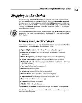 ________________________________ Chapter 5: Dining Out and Going to Market
                                                                                         93
Shopping at the Market
          Brazilians shop at supermercados (soo-peh-meh-kah-dooz; supermarkets),
          but they also love to buy frutas (fdoo-tahz; fruits) and legumes e verduras
          (leh-goo-meez ee veh-doo-dahz; vegetables) at feirinhas (fay-deen-yahz; out-
          door markets), where the food is usually mais barato (may-eez bah-dah-toh;
          cheaper) and melhor (mehl-yoh; better). (Check out Chapter 11 to find out
          about Brazilian money.)

          The biggest supermarket chain in Brazil is called Pão de Acucar (pah-ooh jee
          ah-soo-kah; The Sugarloaf), named after the famous rock that distinguishes
          Rio’s skyline.



          Getting some practical items
          Here are some items you can buy at a supermercado (soo-peh-meh-kah-doo;
          supermarket), besides comida (koh-mee-dah; food):

              papel higiênico (pah-peh-ooh ee-zheh-nee-koh; toilet paper)
              produtos de limpeza (pdoh-doo-tohz jee leem-peh-zah; cleaning
              products)
              latas de legumes (lah-tahz jee leh-goo-meez; cans of vegetables)
              coisas congeladas (koy-zahz kohn-zhe-lah-dahz; frozen things)
              adoçante (ah-doh-sahn-chee; sugar substitute in liquid form — it’s very
              popular in Brazil)
              revistas (heh-vee-stahz; magazines)
              massas (mah-sahz; pasta)
              temperos (tehm-peh-dooz; herbs and spices)
              creme dental (kdeh-mee dehn-tah-ooh; toothpaste)
              escova dental (eh-skoh-vah dehn-tah-ooh; toothbrush)
              sabonete (sah-boh-neh-chee; soap)
              xampu (shahm-poo; shampoo)
              fralda (fdah-ooh-dah; diapers)
              aparelho de barbear (ah-pah-dehl-yoh jee bah-bee-ah; shaving razor)

          Check out www.paodeacucar.com.br to learn the names of more supermar-
          ket items in Portuguese.
 