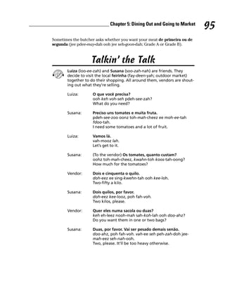 ________________________________ Chapter 5: Dining Out and Going to Market
                                                                                      95
          Sometimes the butcher asks whether you want your meat de primeira ou de
          segunda (jee pdee-may-dah ooh jee seh-goon-dah; Grade A or Grade B).



                             Talkin’ the Talk
                 Luiza (loo-ee-zah) and Susana (soo-zah-nah) are friends. They
                 decide to visit the local feirinha (fay-deen-yah; outdoor market)
                 together to do their shopping. All around them, vendors are shout-
                 ing out what they’re selling.

                 Luiza:       O que você precisa?
                              ooh keh voh-seh pdeh-see-zah?
                              What do you need?

                 Susana:      Preciso uns tomates e muita fruta.
                              pdeh-see-zoo oonz toh-mah-cheez ee moh-ee-tah
                              fdoo-tah.
                              I need some tomatoes and a lot of fruit.

                 Luiza:       Vamos lá.
                              vah-mooz lah.
                              Let’s get to it.

                 Susana:      (To the vendor) Os tomates, quanto custam?
                              oohz toh-mah-cheez, kwahn-toh koos-tah-oong?
                              How much for the tomatoes?

                 Vendor:      Dois e cinquenta o quilo.
                              doh-eez ee sing-kwehn-tah ooh kee-loh.
                              Two-fifty a kilo.

                 Susana:      Dois quilos, por favor.
                              doh-eez kee-looz, poh fah-voh.
                              Two kilos, please.

                 Vendor:      Quer eles numa sacola ou duas?
                              keh eh-leez nooh-mah sah-koh-lah ooh doo-ahz?
                              Do you want them in one or two bags?

                 Susana:      Duas, por favor. Vai ser pesado demais senão.
                              doo-ahz, poh fah-voh. vah-ee seh peh-zah-doh jee-
                              mah-eez seh-nah-ooh.
                              Two, please. It’ll be too heavy otherwise.
 