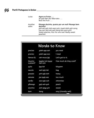 96   Part II: Portuguese in Action


                        Luiza:       Agora as frutas . . .
                                     ah-goh-dah ahz fdoo-tahz . . .
                                     Now the fruit . . .

                        Another      Pêssego docinho, quatro por um real! Pêssego bem
                        seller:      docinho!
                                     peh-seh-goh doh-seen-yoh, kwah-tdoh poh oong
                                     hay-ow! peh-seh-goh bang doh-seen-yoh!
                                     Sweet peaches, four for one real! Really sweet
                                     peaches!




                                     Words to Know
                        precisa      pdeh-see-zah         you need
                        preciso      pdeh-see-zoo         I need
                        Vamos lá.    vah-mooz lah         Let’s get to it.
                        Quanto       kwahn-toh koos-      How much do they cost?
                        custam?      tah-ooh
                        quilo        kee-loh              kilogram
                        sacola       sah-koh-lah          bag
                        pesado       peh-zah-doh          heavy
                        demais       jee-mah-eez          too much
                        senão        see-nah-ooh          otherwise
                        pêssego      peh-seh-goh          peach
                        docinho      doh-sing-yoh         sweet
                        bem          bang                 very (Literally: well)
 