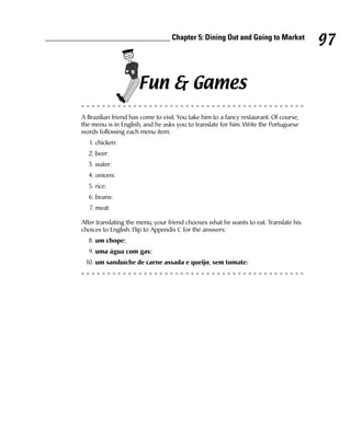 ________________________________ Chapter 5: Dining Out and Going to Market
                                                                                                 97

                                Fun & Games
          A Brazilian friend has come to visit. You take him to a fancy restaurant. Of course,
          the menu is in English, and he asks you to translate for him. Write the Portuguese
          words following each menu item:
             1. chicken:
            2. beer:
            3. water:
            4. onions:
            5. rice:
            6. beans:
             7. meat:

          After translating the menu, your friend chooses what he wants to eat. Translate his
          choices to English. Flip to Appendix C for the answers:
            8. um chope:
            9. uma água com gas:
           10. um sanduíche de carne assada e queijo, sem tomate:
 