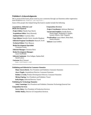 Publisher’s Acknowledgments
We’re proud of this book; please send us your comments through our Dummies online registration
form located at www.dummies.com/register/.
Some of the people who helped bring this book to market include the following:

Acquisitions, Editorial, and                        Composition Services
Media Development                                   Project Coordinator: Adrienne Martinez
Project Editor: Natalie Faye Harris                 Layout and Graphics: Jonelle Burns,
Acquisitions Editor: Stacy Kennedy                     Denny Hager, Stephanie D. Jumper,
Assistant Editor: Courtney Allen                       Lynsey Osborn, Julie Trippetti

Copy Editors: Danielle Voirol, Jennifer Bingham     Proofreaders: Laura Albert, Betty Kish,
                                                       Jessica Kramer
Editorial Program Coordinator: Hanna K. Scott
                                                    Indexer: Joan Griffitts
Technical Editor: Peter Musson
Media Development Specialist:
   Constance Lewis
Editorial Manager: Christine Beck
Media Development Manager:
   Laura VanWinkle
Editorial Assistants: Erin Calligan, Nadine Bell,
    David Lutton
Cartoons: Rich Tennant
   (www.the5thwave.com)


Publishing and Editorial for Consumer Dummies
    Diane Graves Steele, Vice President and Publisher, Consumer Dummies
    Joyce Pepple, Acquisitions Director, Consumer Dummies
    Kristin A. Cocks, Product Development Director, Consumer Dummies
    Michael Spring, Vice President and Publisher, Travel
    Kelly Regan, Editorial Director, Travel
Publishing for Technology Dummies
    Andy Cummings, Vice President and Publisher, Dummies Technology/General User
Composition Services
    Gerry Fahey, Vice President of Production Services
    Debbie Stailey, Director of Composition Services
 