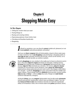Chapter 6

                  Shopping Made Easy
In This Chapter
  Telling the vendor what you want
  Trying things on
  Buying and wearing clothes
  Expressing opinions: Good, better, best
  Checking out Brazilian handicrafts
  Bargaining




           I   n Brazil or anywhere, you can shop for prazer (pdah-zeh; pleasure) or out
               of necessidade (neh-seh-see-dah-jee; necessity).

           And you can fazer compras (fah-zeh kohm-pdahz; shop) in three main ways
           in most countries: Go to um shopping (oong shoh-ping; a shopping mall), to
           uma loja na rua (ooh-mah loh-zhah nah hoo-ah; a store on the street), or to
           uma feira (ooh-mah fay-dah; an outdoor market).

           Brazil’s shoppings are very similar to the malls you’ve been to wherever you’re
           from. They have lojas de roupas (loh-zhahz jee hoh-pahz; clothing stores),
           livrarias (lee-vdah-dee-ahz; bookstores), farmácias (fah-mah-see-ahz; drug-
           stores), lojas de CDs (loh-zhahz jee seh-dehz; CD stores), salas de cinema
           (sah-lahz jee see-neh-mah; movie theaters), and a praça de alimentação
           (pdah-sah jee ah-lee-mehn-tah-sah-ooh; food court). One thing’s a little differ-
           ent, though — in Brazil, shoppings are more associated with the middle and
           upper classes. Those people with less dinheiro (jeen-yay-doh; money) prefer
           lojas na rua or feiras — where coisas (koy-zahz; things) are mais barato
           (mah-eez bah-dah-toh; cheaper).

           At Brazil’s feiras, you can comprar (kohm-pdah; buy) locally made artesanato
           (ah-teh-zah-nah-toh; handicrafts), which vary according to region. You can
           find bonecos feitos à mão (boo-neh-kooz fay-tohz ah mah-ooh; handmade
           dolls) in Pernambuco state, lots of items made from pedra (peh-drah; stone)
 