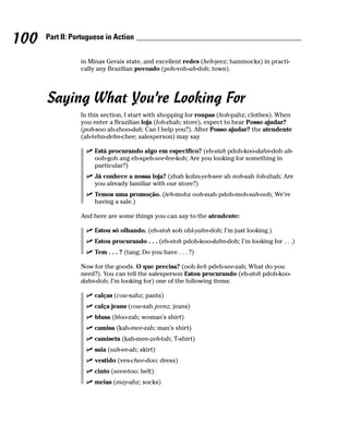 100   Part II: Portuguese in Action


                 in Minas Gerais state, and excellent redes (heh-jeez; hammocks) in practi-
                 cally any Brazilian povoado (poh-voh-ah-doh; town).




      Saying What You’re Looking For
                 In this section, I start with shopping for roupas (hoh-pahz; clothes). When
                 you enter a Brazilian loja (loh-zhah; store), expect to hear Posso ajudar?
                 (poh-soo ah-zhoo-dah; Can I help you?). After Posso ajudar? the atendente
                 (ah-tehn-dehn-chee; salesperson) may say

                      Está procurando algo em especifico? (eh-stah pdoh-koo-dahn-doh ah-
                      ooh-goh ang eh-speh-see-fee-koh; Are you looking for something in
                      particular?)
                      Já conhece a nossa loja? (zhah kohn-yeh-see ah noh-sah loh-zhah; Are
                      you already familiar with our store?)
                      Temos uma promoção. (teh-mohz ooh-mah pdoh-moh-sah-ooh; We’re
                      having a sale.)

                 And here are some things you can say to the atendente:

                      Estou só olhando. (eh-stoh soh ohl-yahn-doh; I’m just looking.)
                      Estou procurando . . . (eh-stoh pdoh-koo-dahn-doh; I’m looking for . . .)
                      Tem . . . ? (tang; Do you have . . . ?)

                 Now for the goods. O que precisa? (ooh keh pdeh-see-zah; What do you
                 need?). You can tell the salesperson Estou procurando (eh-stoh pdoh-koo-
                 dahn-doh; I’m looking for) one of the following items:

                      calças (cow-sahz; pants)
                      calça jeans (cow-sah jeenz; jeans)
                      blusa (bloo-zah; woman’s shirt)
                      camisa (kah-mee-zah; man’s shirt)
                      camiseta (kah-mee-zeh-tah; T-shirt)
                      saia (sah-ee-ah; skirt)
                      vestido (ves-chee-doo; dress)
                      cinto (seen-too; belt)
                      meias (may-ahz; socks)
 