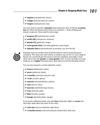 ________________________________________ Chapter 6: Shopping Made Easy
                                                                                            101
              sapatos (sah-pah-tohz; shoes)
              relógio (heh-law-zhee-oh; watch)
              chapéu (shah-peh-ooh; hat)

         You may want to specify a tamanho (tah-mahn-yoh; size). In Brazil, os taman-
         hos are either European (when they’re in numbers — both clothing and
         shoes) or generic, from small to extra large:

              pequeno (P) (peh-keh-noh; small)
              médio (M) (meh-jee-oh; medium)
              grande (G) (gdahn-jee; large)
              extra grande (GG) (ehz-tdah gdahn-jee; extra large)
              tamanho único (tah-mahn-yoh oo-nee-koh; one size fits all)

         Brazilian sizes are smaller than in North America and in some European
         countries. The same size shirt will be a medium, say, in the U.S. but a large in
         Brazil. I’m a semi-tall gal who tries to exercise regularly, and sadly, I most
         often had to buy the grande or extra grande sizes. So don’t feel like you sud-
         denly go on a regime (heh-zhee-mee; diet) after you hit the Brazilian stores!

         You can also request a certain cor (koh; color):

              branco (bdahn-koh; white)
              preto (pdeh-toh; black)
              vermelho (veh-meh-ooh-yoh; red)
              verde (veh-jee; green)
              amarelo (ah-mah-deh-loo; yellow)
              azul (ah-zoo; blue)
              marrom (mah-hoh-oong; brown)
              rosa (hoh-zah; pink)
              lilás (lee-lahz; purple)
              laranja (lah-dahn-zhah; orange)

         If you want a different shade, just add claro (klah-doh; light) or escuro (eh-
         skoo-doh; dark) after the name of the color:

              azul claro (ah-zoo klah-doh; light blue)
              vermelho escuro (veh-meh-ooh-yoh eh-skoo-doh; dark red)
 